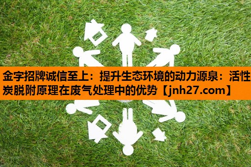 金字招牌诚信至上：提升生态环境的动力源泉：活性炭脱附原理在废气处理中的优势