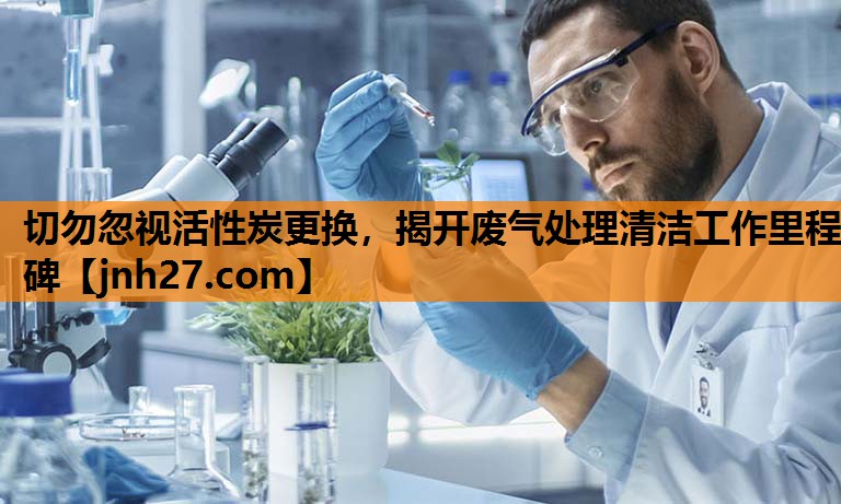 切勿忽视活性炭更换，揭开废气处理清洁工作里程碑