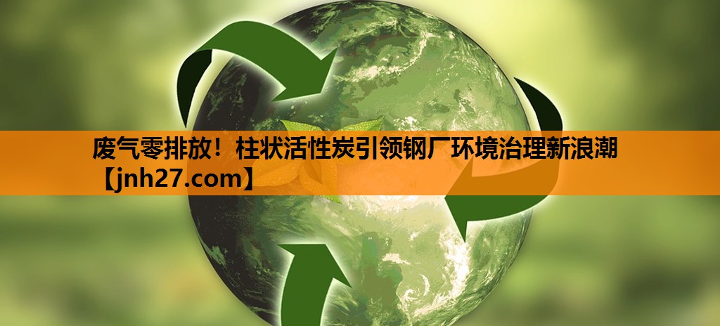 废气零排放！柱状活性炭引领钢厂环境治理新浪潮