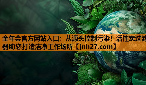 金年会官方网站入口：从源头控制污染！活性炭过滤器助您打造洁净工作场所
