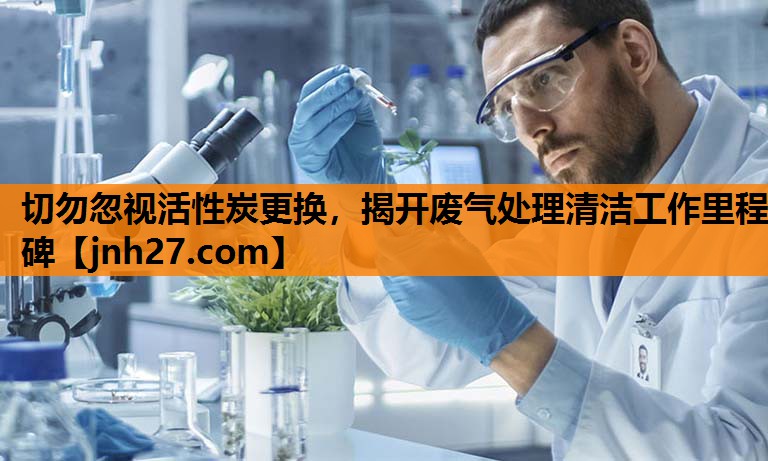 切勿忽视活性炭更换，揭开废气处理清洁工作里程碑
